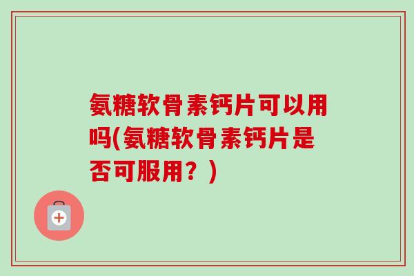 氨糖软骨素钙片可以用吗(氨糖软骨素钙片是否可服用？)