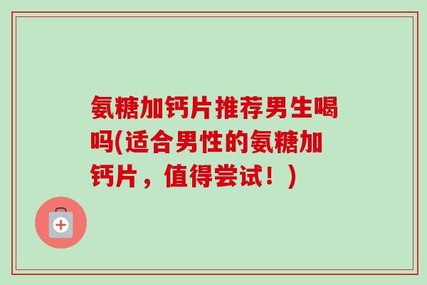氨糖加钙片推荐男生喝吗(适合男性的氨糖加钙片，值得尝试！)