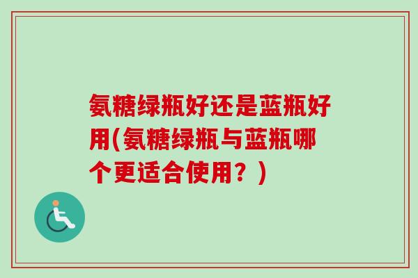 氨糖绿瓶好还是蓝瓶好用(氨糖绿瓶与蓝瓶哪个更适合使用？)