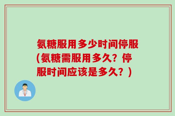 氨糖服用多少时间停服(氨糖需服用多久？停服时间应该是多久？)