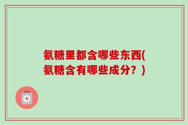 氨糖里都含哪些东西(氨糖含有哪些成分？)