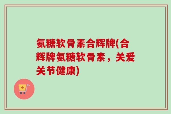 氨糖软骨素合辉牌(合辉牌氨糖软骨素，关爱关节健康)