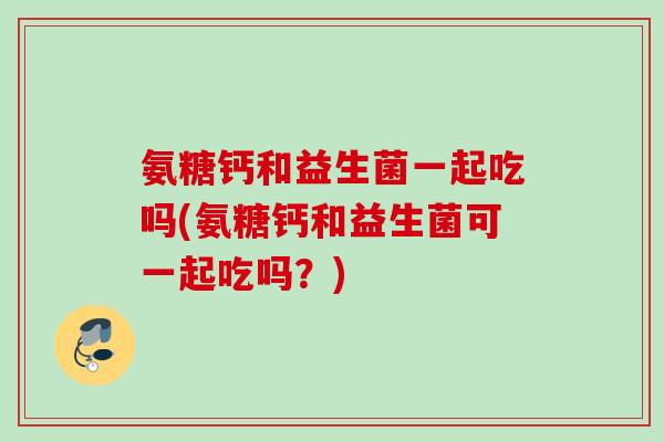 氨糖钙和益生菌一起吃吗(氨糖钙和益生菌可一起吃吗？)