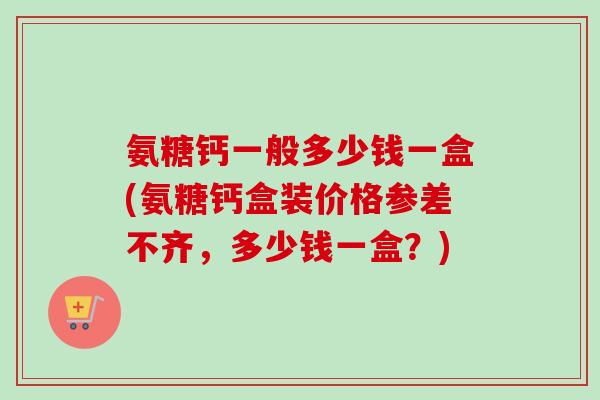 氨糖钙一般多少钱一盒(氨糖钙盒装价格参差不齐，多少钱一盒？)