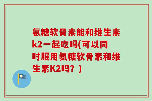 氨糖软骨素能和维生素k2一起吃吗(可以同时服用氨糖软骨素和维生素K2吗？)