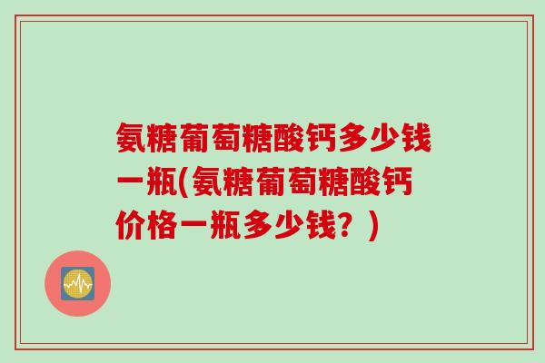 氨糖葡萄糖酸钙多少钱一瓶(氨糖葡萄糖酸钙价格一瓶多少钱?) 氨糖葡萄糖酸钙多少钱一瓶(氨糖葡萄糖酸钙价格一瓶多少钱?)