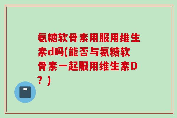 氨糖软骨素用服用维生素d吗(能否与氨糖软骨素一起服用维生素D？)