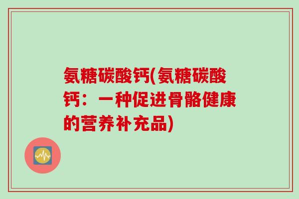 氨糖碳酸钙(氨糖碳酸钙:一种促进骨骼健康的营养补充品) 氨糖碳酸钙(氨糖碳酸钙:一种促进骨骼健康的营养补充品)