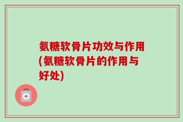 氨糖软骨片功效与作用(氨糖软骨片的作用与好处)