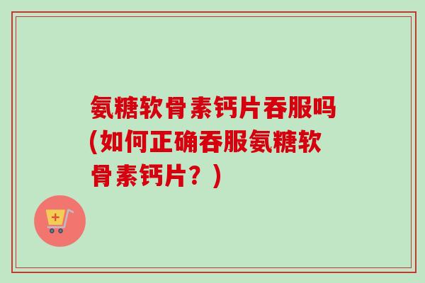 氨糖软骨素钙片吞服吗(如何正确吞服氨糖软骨素钙片?) 氨糖软骨素钙片吞服吗(如何正确吞服氨糖软骨素钙片?)
