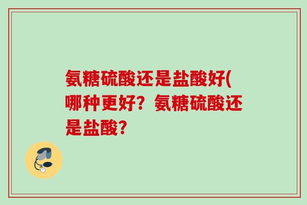 氨糖硫酸还是盐酸好(哪种更好？氨糖硫酸还是盐酸？