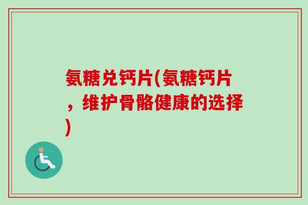 氨糖兑钙片(氨糖钙片，维护骨骼健康的选择)