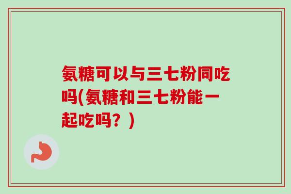 氨糖可以与三七粉同吃吗(氨糖和三七粉能一起吃吗？)