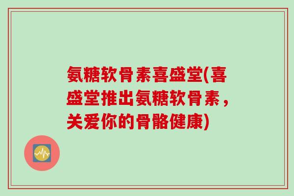 氨糖软骨素喜盛堂(喜盛堂推出氨糖软骨素，关爱你的骨骼健康)