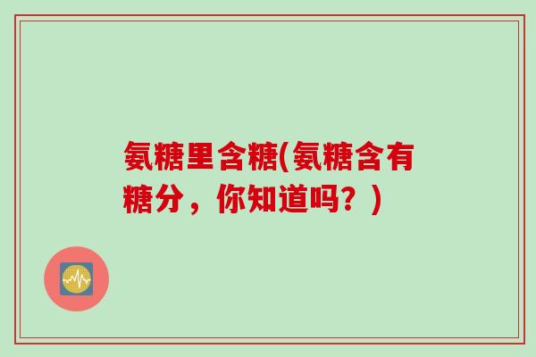 氨糖里含糖(氨糖含有糖分,你知道吗?) 氨糖里含糖(氨糖含有糖分,你知道吗?)