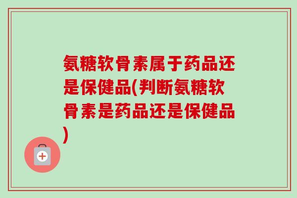 氨糖软骨素属于药品还是保健品(判断氨糖软骨素是药品还是保健品)