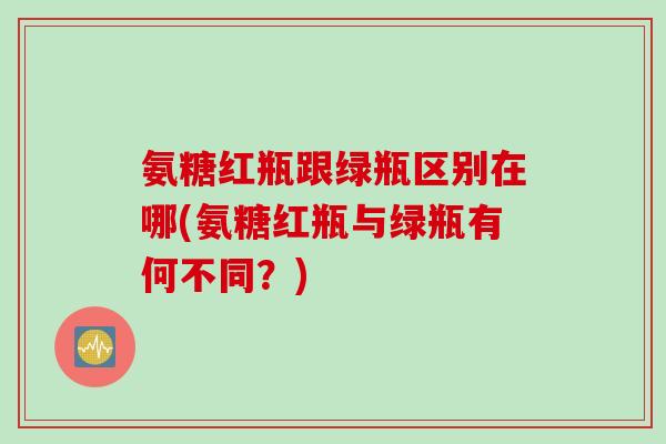 氨糖红瓶跟绿瓶区别在哪(氨糖红瓶与绿瓶有何不同？)