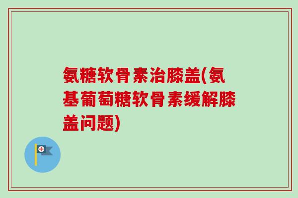 氨糖软骨素治膝盖(氨基葡萄糖软骨素缓解膝盖问题)
