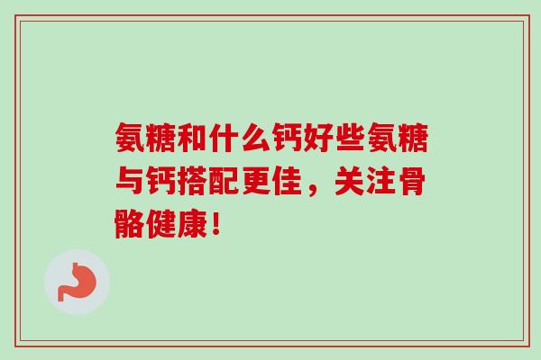 氨糖和什么钙好些氨糖与钙搭配更佳，关注骨骼健康！
