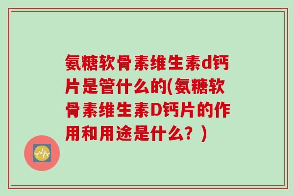 氨糖软骨素维生素d钙片是管什么的(氨糖软骨素维生素D钙片的作用和用途是什么？)