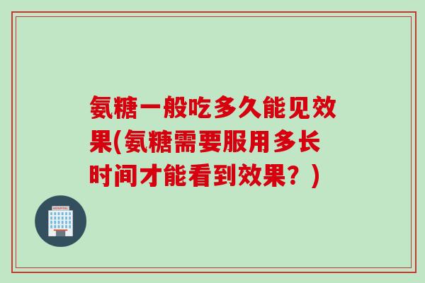 氨糖一般吃多久能见效果(氨糖需要服用多长时间才能看到效果？)