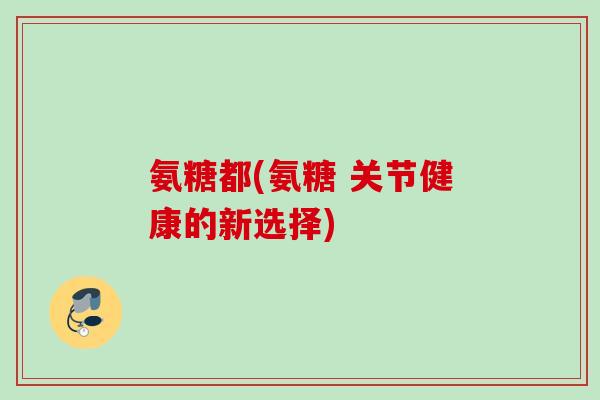 氨糖都(氨糖 关节健康的新选择)