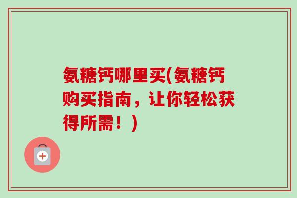 氨糖钙哪里买(氨糖钙购买指南，让你轻松获得所需！)