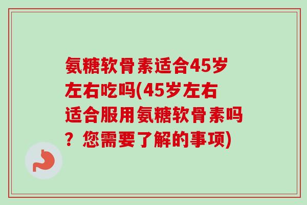 氨糖软骨素适合45岁左右吃吗(45岁左右适合服用氨糖软骨素吗？您需要了解的事项)