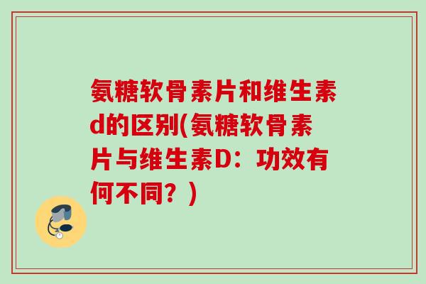 氨糖软骨素片和维生素d的区别(氨糖软骨素片与维生素D：功效有何不同？)