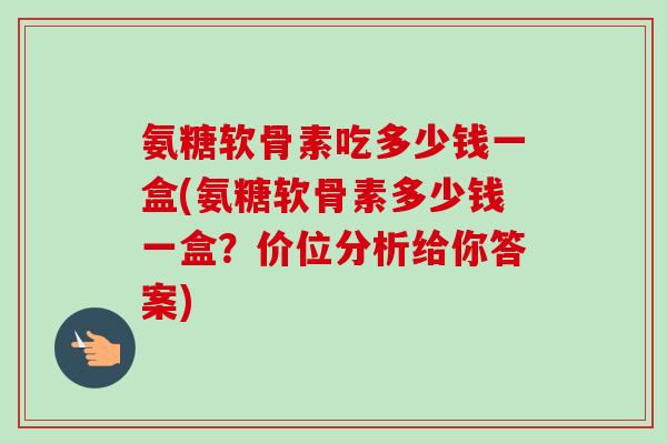 氨糖软骨素吃多少钱一盒(氨糖软骨素多少钱一盒？价位分析给你答案)