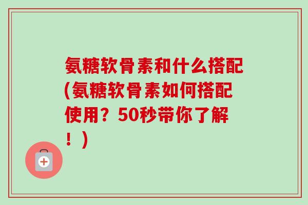 氨糖软骨素和什么搭配(氨糖软骨素如何搭配使用？50秒带你了解！)