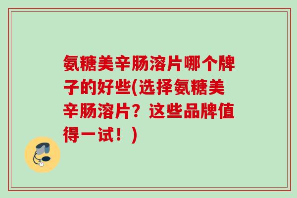 氨糖美辛肠溶片哪个牌子的好些(选择氨糖美辛肠溶片？这些品牌值得一试！)