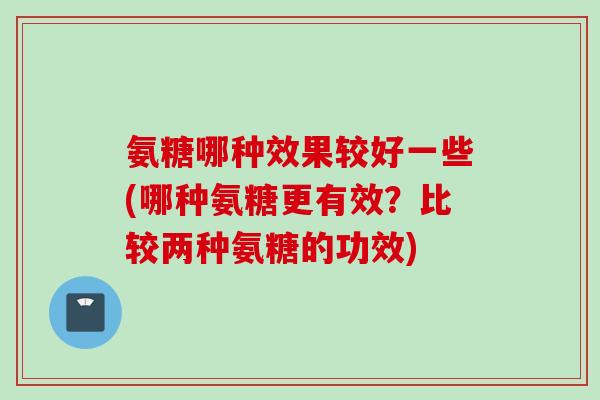 氨糖哪种效果较好一些(哪种氨糖更有效？比较两种氨糖的功效)