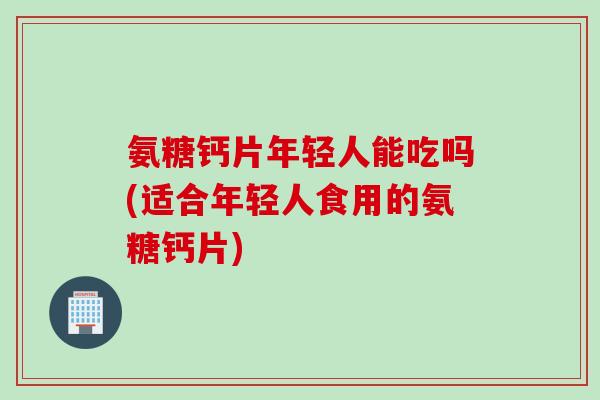 氨糖钙片年轻人能吃吗(适合年轻人食用的氨糖钙片)