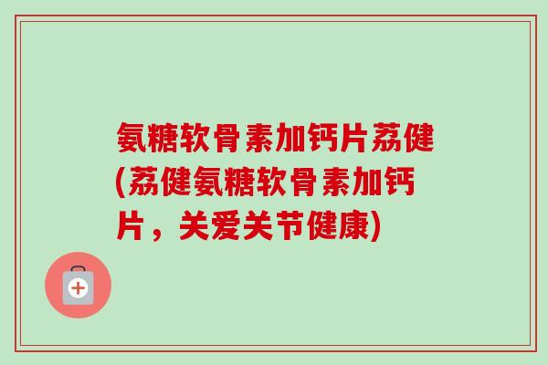 氨糖软骨素加钙片荔健(荔健氨糖软骨素加钙片，关爱关节健康)