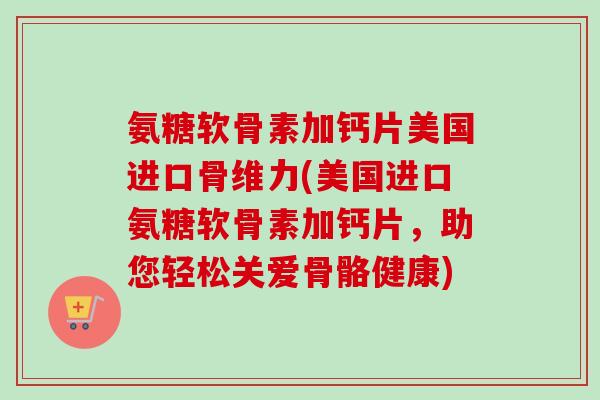 氨糖软骨素加钙片美国进口骨维力(美国进口氨糖软骨素加钙片，助您轻松关爱骨骼健康)