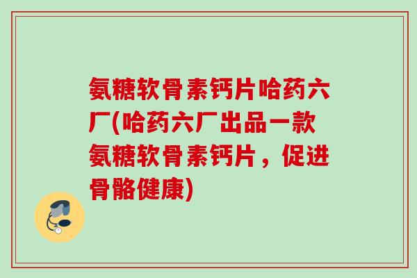 氨糖软骨素钙片哈药六厂(哈药六厂出品一款氨糖软骨素钙片，促进骨骼健康)