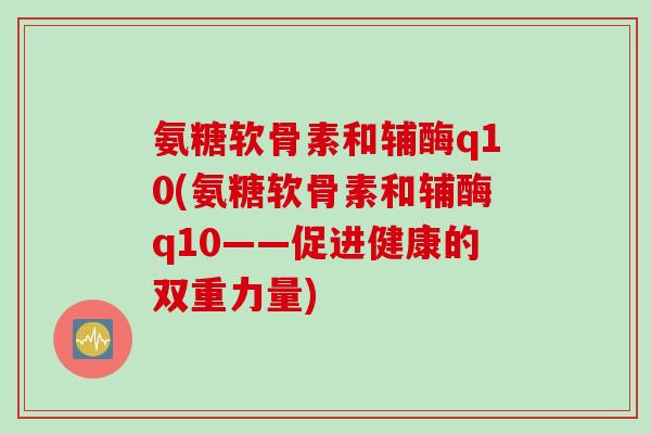 氨糖软骨素和辅酶q10(氨糖软骨素和辅酶q10——促进健康的双重力量)