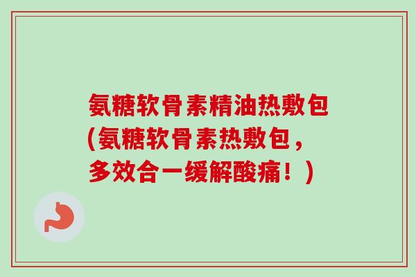 氨糖软骨素精油热敷包(氨糖软骨素热敷包，多效合一缓解酸痛！)