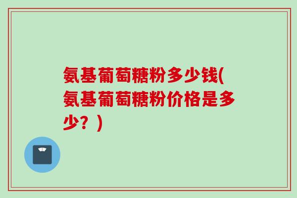 氨基葡萄糖粉多少钱(氨基葡萄糖粉价格是多少？)
