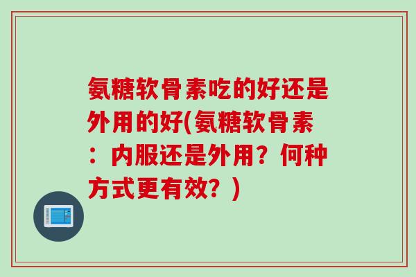 氨糖软骨素吃的好还是外用的好(氨糖软骨素:内服还是外用?何种方式更有效?) 氨糖软骨素吃的好还是外用的好(氨糖软骨素:内服还是外用?何种方式更有效?)
