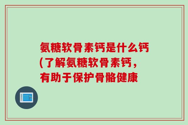 氨糖软骨素钙是什么钙(了解氨糖软骨素钙，有助于保护骨骼健康