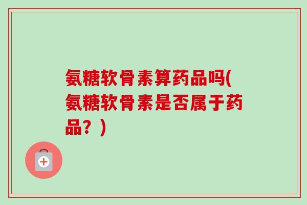 氨糖软骨素算药品吗(氨糖软骨素是否属于药品?) 氨糖软骨素算药品吗(氨糖软骨素是否属于药品?)