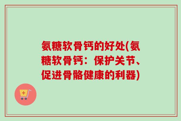 氨糖软骨钙的好处(氨糖软骨钙：保护关节、促进骨骼健康的利器)