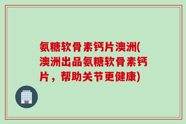 氨糖软骨素钙片澳洲(澳洲出品氨糖软骨素钙片，帮助关节更健康)