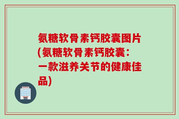 氨糖软骨素钙胶囊图片(氨糖软骨素钙胶囊：一款滋养关节的健康佳品)