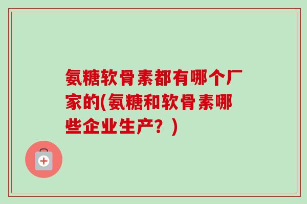 氨糖软骨素都有哪个厂家的(氨糖和软骨素哪些企业生产？)
