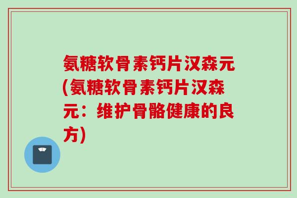 氨糖软骨素钙片汉森元(氨糖软骨素钙片汉森元：维护骨骼健康的良方)