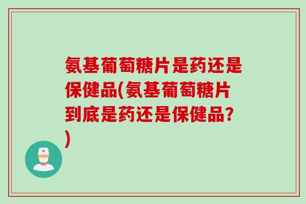 氨基葡萄糖片是药还是保健品(氨基葡萄糖片到底是药还是保健品？)