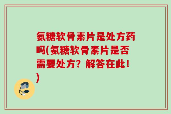 氨糖软骨素片是处方药吗(氨糖软骨素片是否需要处方？解答在此！)